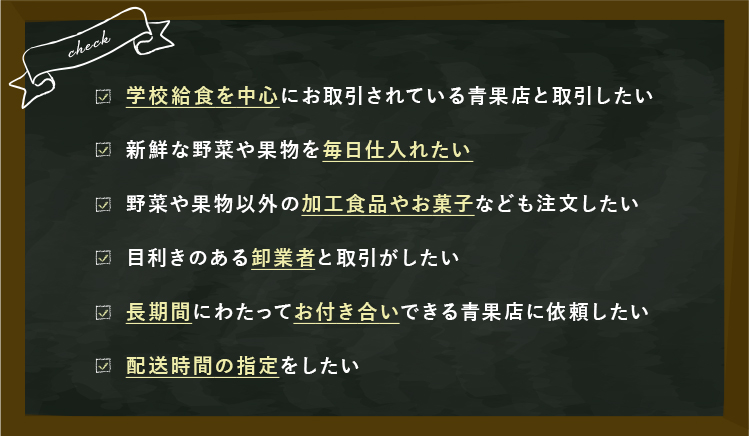 CHECK 学校給食を中心にお取引されている青果店と取引したい 新鮮な野菜や果物を毎日仕入れたい 野菜や果物以外の加工食品やお菓子なども注文したい 目利きのあるプロの卸業者と取引がしたい 長期間にわたってお付き合いできる青果店に依頼したい 配送時間の指定をしたい