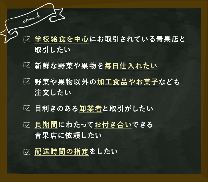 CHECK 学校給食を中心にお取引されている青果店と取引したい 新鮮な野菜や果物を毎日仕入れたい 野菜や果物以外の加工食品やお菓子なども注文したい 目利きのあるプロの卸業者と取引がしたい 長期間にわたってお付き合いできる青果店に依頼したい 配送時間の指定をしたい